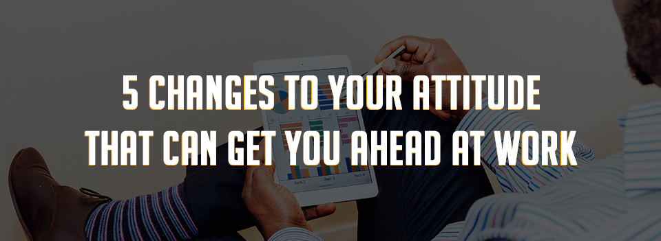 5 Changes To Attitude That Can Get You Ahead At Work